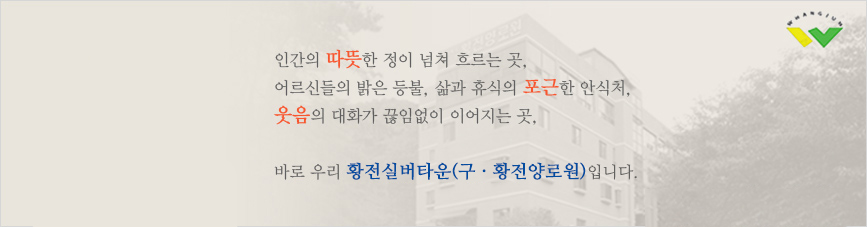 인간의 따뜻한 정이 넘쳐 흐르는 곳, 어르신들의 밝은 등불, 삶과 휴식의 포근한 안식처, 웃음의 대화가 끊임없이 이어지는 곳, 바로 우리 황전실버타운(구 · 황전양로원)의 자랑입니다.